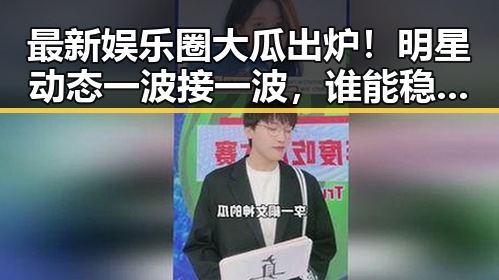 最新娱乐圈大瓜出炉！明星动态一波接一波，谁能稳住？